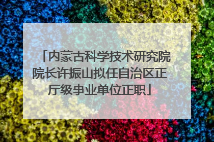 内蒙古科学技术研究院院长许振山拟任自治区正厅级事业单位正职