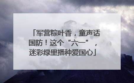 军营粽叶香，童声话国防！这个“六一”，迷彩绿里播种爱国心