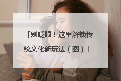别眨眼！这里解锁传统文化新玩法（图）