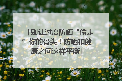 别让过度防晒“偷走”你的骨头！防晒和健康之间这样平衡
