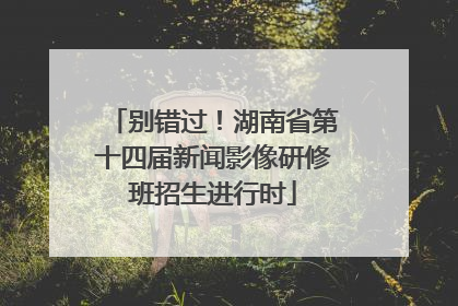 别错过！湖南省第十四届新闻影像研修班招生进行时