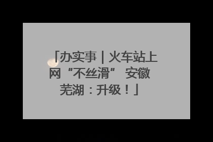 办实事｜火车站上网“不丝滑” 安徽芜湖：升级！