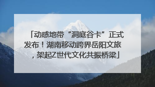 动感地带“洞庭谷卡”正式发布！湖南移动跨界岳阳文旅，架起Z世代文化共振桥梁