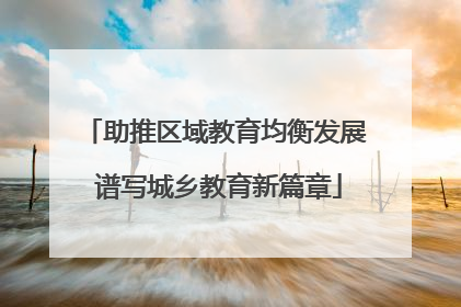 助推区域教育均衡发展 谱写城乡教育新篇章