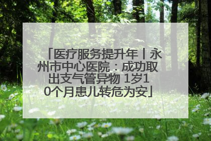 医疗服务提升年丨永州市中心医院：成功取出支气管异物 1岁10个月患儿转危为安