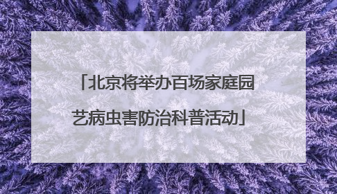 北京将举办百场家庭园艺病虫害防治科普活动