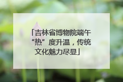 吉林省博物院端午“热”度升温，传统文化魅力尽显