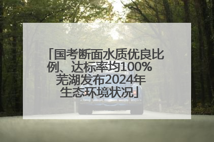 国考断面水质优良比例、达标率均100% 芜湖发布2024年生态环境状况