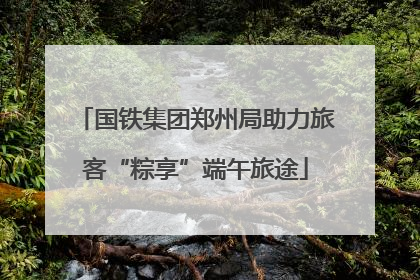 国铁集团郑州局助力旅客“粽享”端午旅途