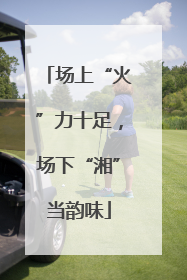 场上“火”力十足，场下“湘”当韵味
