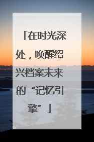 在时光深处，唤醒绍兴档案未来的“记忆引擎”