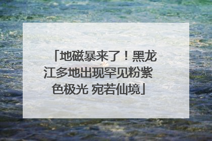 地磁暴来了！黑龙江多地出现罕见粉紫色极光 宛若仙境