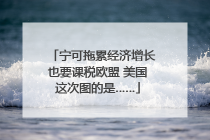 宁可拖累经济增长也要课税欧盟 美国这次图的是……