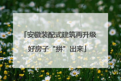 安徽装配式建筑再升级 好房子“拼”出来
