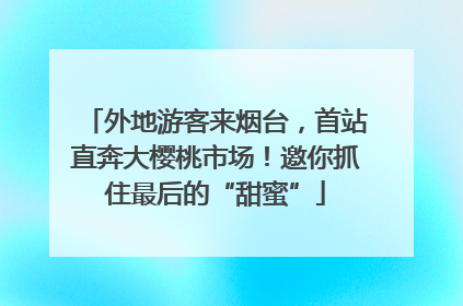 外地游客来烟台，首站直奔大樱桃市场！邀你抓住最后的“甜蜜”