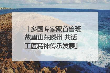 多国专家聚首鲁班故里山东滕州 共话工匠精神传承发展