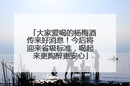 大家爱喝的杨梅酒传来好消息！今后将迎来省级标准，喝起来更陶醉更安心