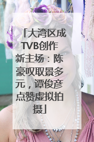 大湾区成TVB创作新主场：陈豪叹取景多元，谭俊彦点赞虚拟拍摄
