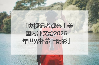 央视记者观察丨美国内冲突给2026年世界杯蒙上阴影