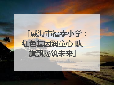 威海市福泰小学：红色基因润童心 队旗飘扬筑未来