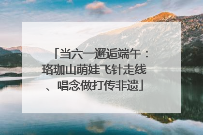 当六一邂逅端午：珞珈山萌娃飞针走线、唱念做打传非遗