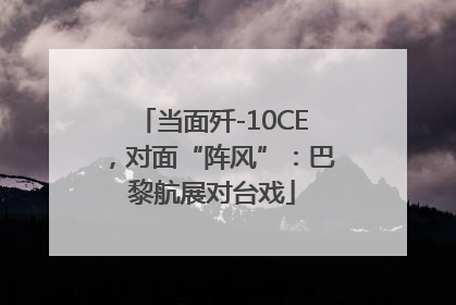 当面歼-10CE，对面“阵风”：巴黎航展对台戏