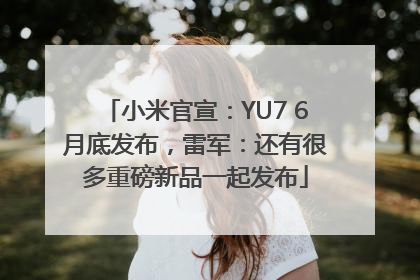 小米官宣：YU7 6月底发布，雷军：还有很多重磅新品一起发布