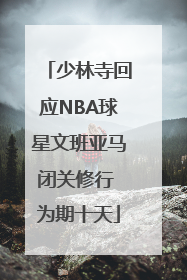 少林寺回应NBA球星文班亚马闭关修行 为期十天