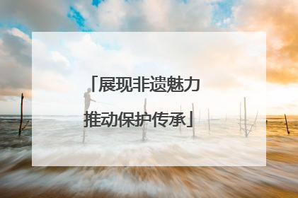 展现非遗魅力 推动保护传承