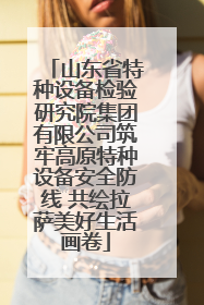 山东省特种设备检验研究院集团有限公司筑牢高原特种设备安全防线 共绘拉萨美好生活画卷