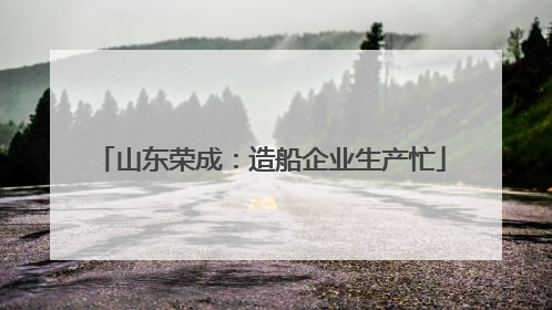 山东荣成：造船企业生产忙