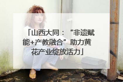 山西大同：“非遗赋能+产教融合”助力黄花产业绽放活力