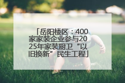 岳阳楼区：400家家装企业参与2025年家装厨卫“以旧换新”民生工程