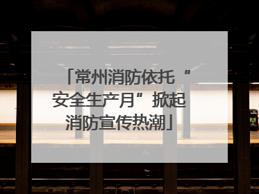 常州消防依托“安全生产月”掀起消防宣传热潮