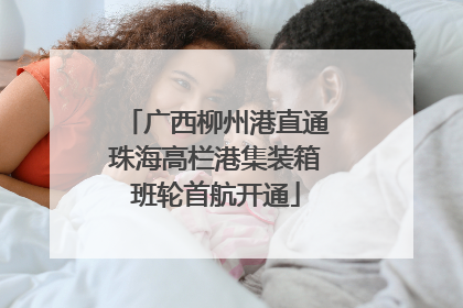 广西柳州港直通珠海高栏港集装箱班轮首航开通
