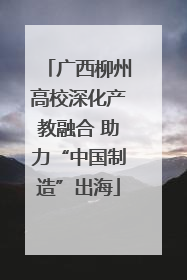 广西柳州高校深化产教融合 助力“中国制造”出海