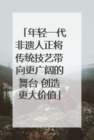 年轻一代非遗人正将传统技艺带向更广阔的舞台 创造更大价值