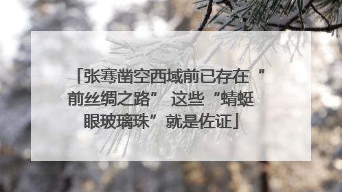 张骞凿空西域前已存在“前丝绸之路” 这些“蜻蜓眼玻璃珠”就是佐证