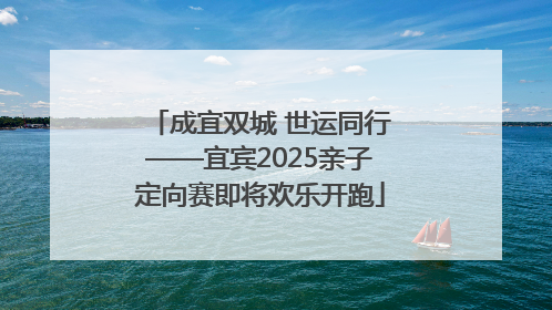 成宜双城 世运同行——宜宾2025亲子定向赛即将欢乐开跑