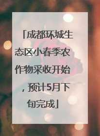 成都环城生态区小春季农作物采收开始，预计5月下旬完成
