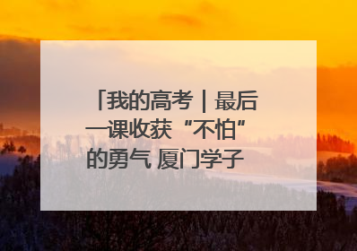 我的高考｜最后一课收获“不怕”的勇气 厦门学子万里同风赴新程