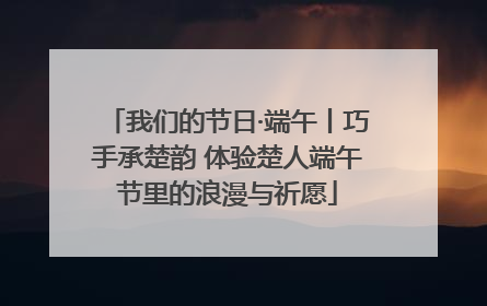 我们的节日·端午丨巧手承楚韵 体验楚人端午节里的浪漫与祈愿