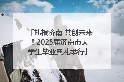 扎根济南 共创未来！2025届济南市大学生毕业典礼举行