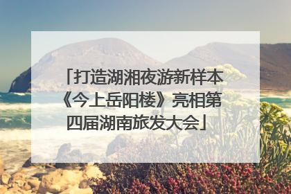打造湖湘夜游新样本《今上岳阳楼》亮相第四届湖南旅发大会
