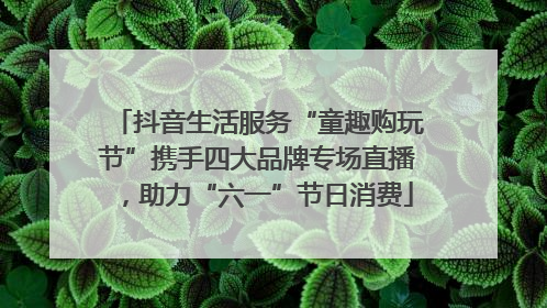 抖音生活服务“童趣购玩节”携手四大品牌专场直播，助力“六一”节日消费