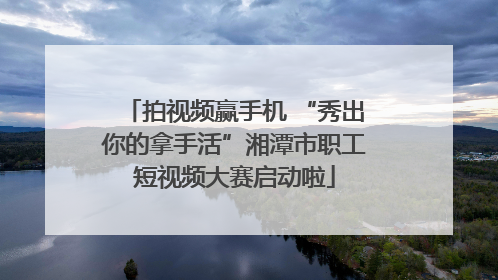 拍视频赢手机 “秀出你的拿手活”湘潭市职工短视频大赛启动啦