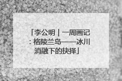 李公明｜一周画记：格陵兰岛——冰川消融下的抉择