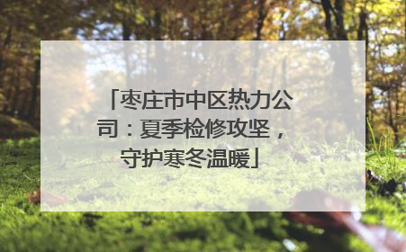 枣庄市中区热力公司：夏季检修攻坚，守护寒冬温暖