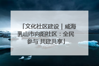 文化社区建设｜威海乳山市向阳社区：全民参与 共建共享