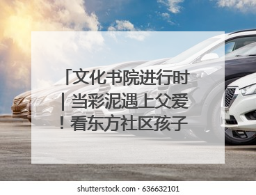 文化书院进行时｜当彩泥遇上父爱！看东方社区孩子们 “捏” 出心目中的爸爸